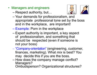 • Managers and engineers
– Respect authority, but…
– Your demands for professionalism, and
appropriate professional tone set by the boss
and in the workplace, are important!
– Example: Porn in the workplace
– Expert authority is important, a key aspect
of professionalism, and something that
should be respected (even if someone is
not your boss)
– “Company-orientation” (engineering, customer,
finances, marketing). What mix is best? You
may decide this if you are the boss.
– How does the company manage conflict?
Managers?
Ombudsperson? Organizational structures?
 