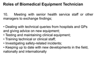 Roles of Biomedical Equipment Technician
10. Meeting with senior health service staff or other
managers to exchange findings;
• Dealing with technical queries from hospitals and GPs
and giving advice on new equipment;
• Testing and maintaining clinical equipment;
• Training technical or clinical staff;
• Investigating safety-related incidents;
• Keeping up to date with new developments in the field,
nationally and internationally
 