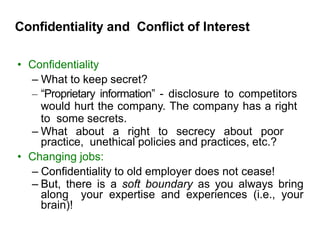 Confidentiality and Conflict of Interest
• Confidentiality
– What to keep secret?
– “Proprietary information” - disclosure to competitors
would hurt the company. The company has a right
to some secrets.
– What about a right to secrecy about poor
practice, unethical policies and practices, etc.?
• Changing jobs:
– Confidentiality to old employer does not cease!
– But, there is a soft boundary as you always bring
along your expertise and experiences (i.e., your
brain)!
 