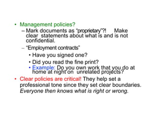 • Management policies?
– Mark documents as “proprietary”?! Make
clear statements about what is and is not
confidential.
– “Employment contracts”
• Have you signed one?
• Did you read the fine print?
• Example: Do you own work that you do at
home at night on unrelated projects?
• Clear policies are critical! They help set a
professional tone since they set clear boundaries.
Everyone then knows what is right or wrong.
 
