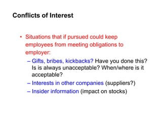 Conflicts of Interest
• Situations that if pursued could keep
employees from meeting obligations to
employer:
– Gifts, bribes, kickbacks? Have you done this?
Is is always unacceptable? When/where is it
acceptable?
– Interests in other companies (suppliers?)
– Insider information (impact on stocks)
 