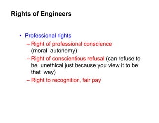 Rights of Engineers
• Professional rights
– Right of professional conscience
(moral autonomy)
– Right of conscientious refusal (can refuse to
be unethical just because you view it to be
that way)
– Right to recognition, fair pay
 
