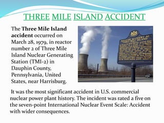 THREE MILE ISLAND ACCIDENT
The Three Mile Island
accident occurred on
March 28, 1979, in reactor
number 2 of Three Mile
Island Nuclear Generating
Station (TMI-2) in
Dauphin County,
Pennsylvania, United
States, near Harrisburg.
It was the most significant accident in U.S. commercial
nuclear power plant history. The incident was rated a five on
the seven-point International Nuclear Event Scale: Accident
with wider consequences.
 