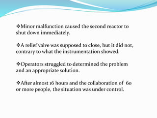 Minor malfunction caused the second reactor to
shut down immediately.
A relief valve was supposed to close, but it did not,
contrary to what the instrumentation showed.
Operators struggled to determined the problem
and an appropriate solution.
After almost 16 hours and the collaboration of 60
or more people, the situation was under control.
 