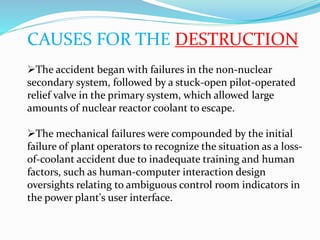 CAUSES FOR THE DESTRUCTION
The accident began with failures in the non-nuclear
secondary system, followed by a stuck-open pilot-operated
relief valve in the primary system, which allowed large
amounts of nuclear reactor coolant to escape.
The mechanical failures were compounded by the initial
failure of plant operators to recognize the situation as a loss-
of-coolant accident due to inadequate training and human
factors, such as human-computer interaction design
oversights relating to ambiguous control room indicators in
the power plant's user interface.
 