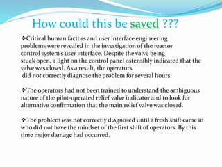 How could this be saved ???
Critical human factors and user interface engineering
problems were revealed in the investigation of the reactor
control system's user interface. Despite the valve being
stuck open, a light on the control panel ostensibly indicated that the
valve was closed. As a result, the operators
did not correctly diagnose the problem for several hours.
The operators had not been trained to understand the ambiguous
nature of the pilot-operated relief valve indicator and to look for
alternative confirmation that the main relief valve was closed.
The problem was not correctly diagnosed until a fresh shift came in
who did not have the mindset of the first shift of operators. By this
time major damage had occurred.
 