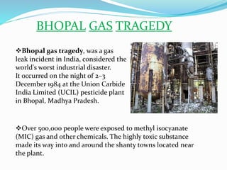 BHOPAL GAS TRAGEDY
Over 500,000 people were exposed to methyl isocyanate
(MIC) gas and other chemicals. The highly toxic substance
made its way into and around the shanty towns located near
the plant.
Bhopal gas tragedy, was a gas
leak incident in India, considered the
world's worst industrial disaster.
It occurred on the night of 2–3
December 1984 at the Union Carbide
India Limited (UCIL) pesticide plant
in Bhopal, Madhya Pradesh.
 