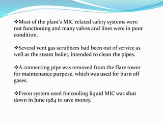 Most of the plant's MIC related safety systems were
not functioning and many valves and lines were in poor
condition.
Several vent gas scrubbers had been out of service as
well as the steam boiler, intended to clean the pipes.
A connecting pipe was removed from the flare tower
for maintenance purpose, which was used for burn off
gases.
Freon system used for cooling liquid MIC was shut
down in June 1984 to save money.
 