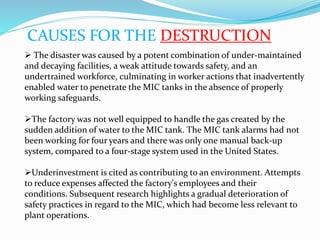 CAUSES FOR THE DESTRUCTION
 The disaster was caused by a potent combination of under-maintained
and decaying facilities, a weak attitude towards safety, and an
undertrained workforce, culminating in worker actions that inadvertently
enabled water to penetrate the MIC tanks in the absence of properly
working safeguards.
The factory was not well equipped to handle the gas created by the
sudden addition of water to the MIC tank. The MIC tank alarms had not
been working for four years and there was only one manual back-up
system, compared to a four-stage system used in the United States.
Underinvestment is cited as contributing to an environment. Attempts
to reduce expenses affected the factory's employees and their
conditions. Subsequent research highlights a gradual deterioration of
safety practices in regard to the MIC, which had become less relevant to
plant operations.
 