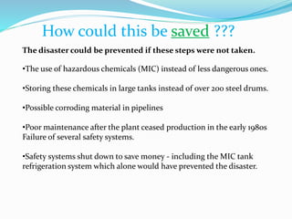 How could this be saved ???
The disaster could be prevented if these steps were not taken.
•The use of hazardous chemicals (MIC) instead of less dangerous ones.
•Storing these chemicals in large tanks instead of over 200 steel drums.
•Possible corroding material in pipelines
•Poor maintenance after the plant ceased production in the early 1980s
Failure of several safety systems.
•Safety systems shut down to save money - including the MIC tank
refrigeration system which alone would have prevented the disaster.
 