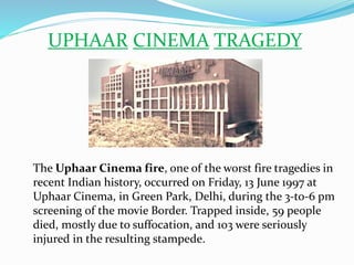UPHAAR CINEMA TRAGEDY
The Uphaar Cinema fire, one of the worst fire tragedies in
recent Indian history, occurred on Friday, 13 June 1997 at
Uphaar Cinema, in Green Park, Delhi, during the 3-to-6 pm
screening of the movie Border. Trapped inside, 59 people
died, mostly due to suffocation, and 103 were seriously
injured in the resulting stampede.
 