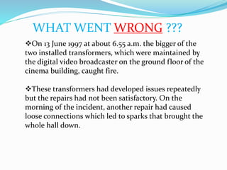 WHAT WENT WRONG ???
On 13 June 1997 at about 6.55 a.m. the bigger of the
two installed transformers, which were maintained by
the digital video broadcaster on the ground floor of the
cinema building, caught fire.
These transformers had developed issues repeatedly
but the repairs had not been satisfactory. On the
morning of the incident, another repair had caused
loose connections which led to sparks that brought the
whole hall down.
 