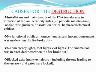 CAUSES FOR THE DESTRUCTION
Installation and maintenance of the DVA transformer in
violation of Indian Electricity Rules (no periodic maintenance,
no fire extinguishers, no isolation device, haphazard electrical
cables).
No functional public announcement system (no announcement
was made when the fire broke out).
No emergency lights, foot lights, exit lights (The cinema hall
was in pitch darkness when the fire broke out).
Blocked exits (many exit doors – including the one leading to
the terrace – and gates were locked).
 