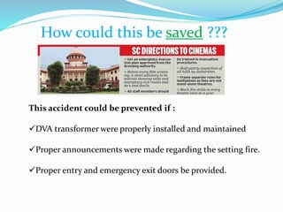 How could this be saved ???
This accident could be prevented if :
DVA transformer were properly installed and maintained
Proper announcements were made regarding the setting fire.
Proper entry and emergency exit doors be provided.
 