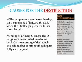 CAUSES FOR THE DESTRUCTION
The temperature was below freezing
on the morning of January 28, 1986,
when the Challenger prepared for its
tenth launch.
Failing of primary O-rings: The O-
rings were never tested in extreme
cold. On the morning of the launch,
the cold rubber became stiff, failing to
fully seal the joint.
 