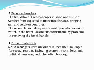 Delays in launches
The first delay of the Challenger mission was due to a
weather front expected to move into the area, bringing
rain and cold temperatures.
The second launch delay was caused by a defective micro
switch in the hatch locking mechanism and by problems
in removing the hatch handle.
Pressure to launch
NASA managers were anxious to launch the Challenger
for several reasons, including economic considerations,
political pressures, and scheduling backlogs.
 