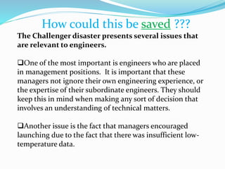 How could this be saved ???
The Challenger disaster presents several issues that
are relevant to engineers.
One of the most important is engineers who are placed
in management positions. It is important that these
managers not ignore their own engineering experience, or
the expertise of their subordinate engineers. They should
keep this in mind when making any sort of decision that
involves an understanding of technical matters.
Another issue is the fact that managers encouraged
launching due to the fact that there was insufficient low-
temperature data.
 