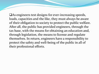 As engineers test designs for ever-increasing speeds,
loads, capacities and the like, they must always be aware
of their obligation to society to protect the public welfare.
After all, the public has provided engineers, through the
tax base, with the means for obtaining an education and,
through legislation, the means to license and regulate
themselves. In return, engineers have a responsibility to
protect the safety and well-being of the public in all of
their professional efforts.
 