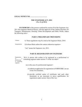 1
LEGAL NOTICE NO. ………………………….
THE ENGINEERS ACT, 2011
(No. 43 of 2011)
IN EXERCISE of the powers conferred by section 58 of the Engineers Act,
2011 the Engineers Board of Kenya, with the approval of the Cabinet Secretary for
Transport, Infrastructure, Housing, Urban Development and Public Works, makes
the following rules─
PART I: PRELIMINARY PROVISIONS
Citation. 1. These regulations may be cited as the Engineers Rules, 2018.
Interpretation. 2. In these Rules unless the context otherwise requires─
“Act” means the Engineers Act, 2011.
PART II: REGISTRATION OF ENGINEERS
Registration
as a
professional
or consulting
engineer.
3.(1) A person who wishes to be registered as a professional or
consulting engineer under section 17 of the Act shall─
(a) in the case of a professional engineer─
(i) submit an application for registration in FORM EBK1 set out
in the First Schedule;
(ii) provide certified copies of certificates and such other
documents as are necessary to prove qualification for
registration under section 16(a) of the Act;
 