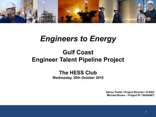 Engineers to Energy
The HESS Club
Wednesday, 20th October 2010
Gulf Coast
Engineer Talent Pipeline Project
Nancy Tootle / Project Director / H-GAC
Michael Brown / Project PI / SkillsNET
1
 