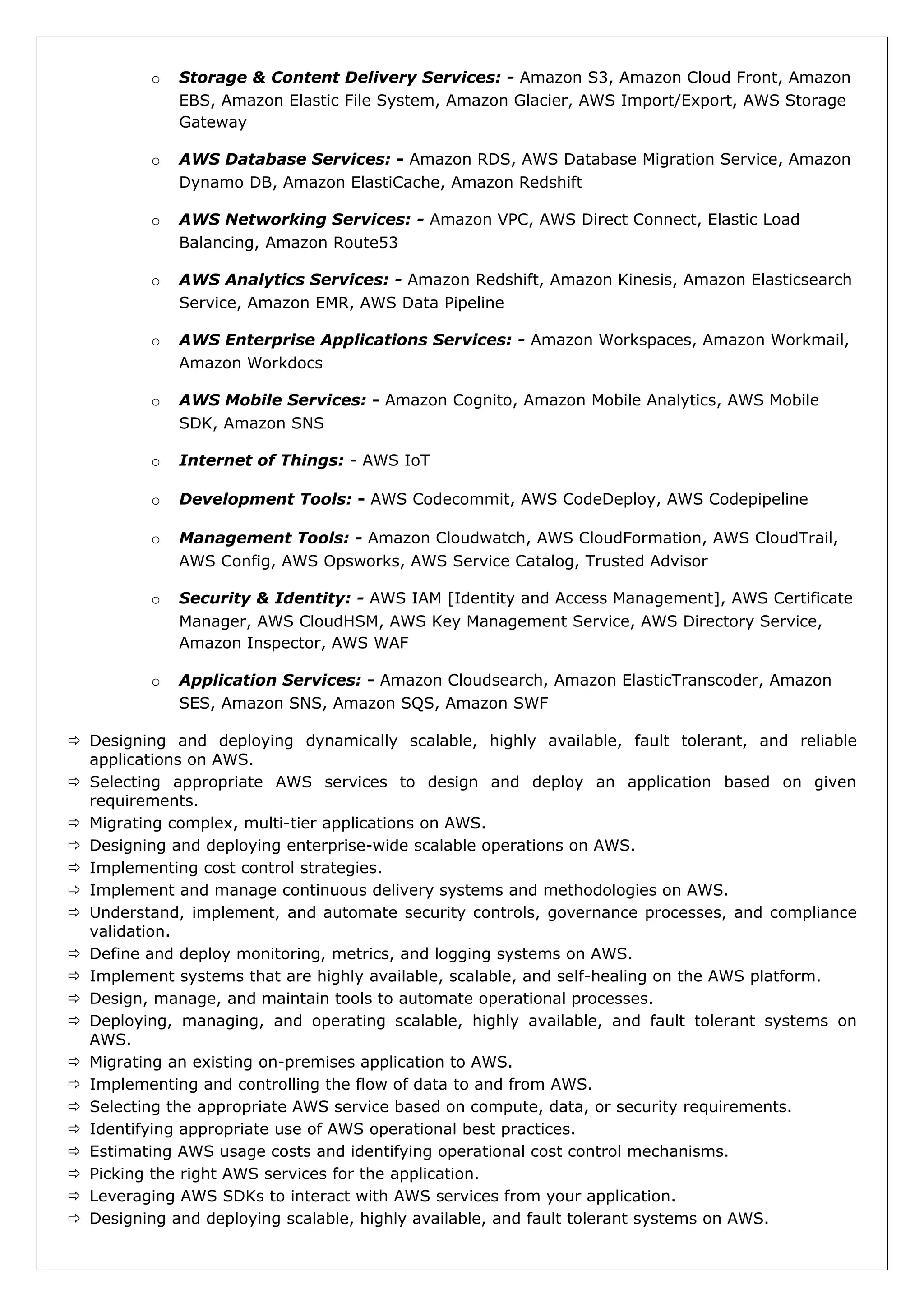 o Storage & Content Delivery Services: - Amazon S3, Amazon Cloud Front, Amazon
EBS, Amazon Elastic File System, Amazon Glacier, AWS Import/Export, AWS Storage
Gateway
o AWS Database Services: - Amazon RDS, AWS Database Migration Service, Amazon
Dynamo DB, Amazon ElastiCache, Amazon Redshift
o AWS Networking Services: - Amazon VPC, AWS Direct Connect, Elastic Load
Balancing, Amazon Route53
o AWS Analytics Services: - Amazon Redshift, Amazon Kinesis, Amazon Elasticsearch
Service, Amazon EMR, AWS Data Pipeline
o AWS Enterprise Applications Services: - Amazon Workspaces, Amazon Workmail,
Amazon Workdocs
o AWS Mobile Services: - Amazon Cognito, Amazon Mobile Analytics, AWS Mobile
SDK, Amazon SNS
o Internet of Things: - AWS IoT
o Development Tools: - AWS Codecommit, AWS CodeDeploy, AWS Codepipeline
o Management Tools: - Amazon Cloudwatch, AWS CloudFormation, AWS CloudTrail,
AWS Config, AWS Opsworks, AWS Service Catalog, Trusted Advisor
o Security & Identity: - AWS IAM [Identity and Access Management], AWS Certificate
Manager, AWS CloudHSM, AWS Key Management Service, AWS Directory Service,
Amazon Inspector, AWS WAF
o Application Services: - Amazon Cloudsearch, Amazon ElasticTranscoder, Amazon
SES, Amazon SNS, Amazon SQS, Amazon SWF
 Designing and deploying dynamically scalable, highly available, fault tolerant, and reliable
applications on AWS.
 Selecting appropriate AWS services to design and deploy an application based on given
requirements.
 Migrating complex, multi-tier applications on AWS.
 Designing and deploying enterprise-wide scalable operations on AWS.
 Implementing cost control strategies.
 Implement and manage continuous delivery systems and methodologies on AWS.
 Understand, implement, and automate security controls, governance processes, and compliance
validation.
 Define and deploy monitoring, metrics, and logging systems on AWS.
 Implement systems that are highly available, scalable, and self-healing on the AWS platform.
 Design, manage, and maintain tools to automate operational processes.
 Deploying, managing, and operating scalable, highly available, and fault tolerant systems on
AWS.
 Migrating an existing on-premises application to AWS.
 Implementing and controlling the flow of data to and from AWS.
 Selecting the appropriate AWS service based on compute, data, or security requirements.
 Identifying appropriate use of AWS operational best practices.
 Estimating AWS usage costs and identifying operational cost control mechanisms.
 Picking the right AWS services for the application.
 Leveraging AWS SDKs to interact with AWS services from your application.
 Designing and deploying scalable, highly available, and fault tolerant systems on AWS.
 