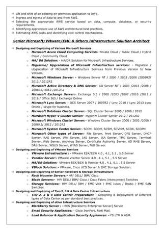  Lift and shift of an existing on-premises application to AWS.
 Ingress and egress of data to and from AWS.
 Selecting the appropriate AWS service based on data, compute, database, or security
requirements.
 Identifying appropriate use of AWS architectural best practices.
 Estimating AWS costs and identifying cost control mechanisms.
Senior Microsoft/VMware/EMC & Others Infrastructure Solution Architect
 Designing and Deploying of Various Microsoft Services
o Microsoft Azure Cloud Computing Service:- Private Cloud / Public Cloud / Hybrid
Cloud / Community Cloud
o HA/ DR Solution: - HA/DR Solution for Microsoft Infrastructure Services.
o Migration/ Upgradation of Microsoft Infrastructure services: - Migration /
Upgradation of Microsoft Infrastructure Services from Previous Version to New
Version.
o Microsoft Windows Server: - Windows Server NT / 2000 / 2003 /2008 /2008R2/
2012 / 2012R2
o Microsoft Active Directory & DNS Server:- AD Server NT / 2000 /2003 /2008 /
2008R2/ 2012 /2012R2
o Microsoft Exchange Server:- Exchange 5.5 / 2000 /2003 /2007 /2010 /2013 /
2016 / Office 365 / Exchange Online
o Microsoft Lync Server: - OCS Server 2007 / 2007R2 / Lync 2010 / Lync 2013 Lync
Online / skype for business.
o Microsoft Database Cluster Server:- SQL Cluster Server 2005 / 2008 / 2012
o Microsoft Hyper-V Cluster Server:- Hyper-V Cluster Server 2012 / 2012R2
o Microsoft Windows Cluster Server:- Windows Cluster Server 2000 / 2003 /2008 /
2008R2/ 2012 / 2012R2
o Microsoft System Center Server:- SCCM, SCOM, SCSM, SCVMM, SCOR, SCDPM
o Microsoft Other types of Server:- File Server, Print Server, DFS Server, DHCP
Server, RAS Server, VPN Server, IAS Server, ISA Server, TMG Server, Terminal
Server, Web Server, Antivirus Server, Certificate Authority Server, AD RMS Server,
DAS Server, WSUS Server, WINS Server, NLB Server.
 Designing and Deploying of VMware Services
o VMware Infrastructure : - VMware ESX/ESXi 4.0 , 4.1, 5.1 , 5.5 Server
o Vcenter Server:- VMware Vcenter Server 4.0 , 4.1, 5.1 , 5.5 Server
o HA/DR Solution:- VMware ESX/ESXi & Vcenter 4.0 , 4.1, 5.1 , 5.5 Server
o VBlock Solution: - VMware, Cisco UCS Server & EMC Storage Solution.
 Designing and Deploying of Server Hardware & Storage Infrastructure
o Rack Mounter Servers:- HP/ DELL/ IBM/ Cisco
o Blade Servers:- HP/ DELL/ IBM/ Cisco / Cisco Fabric Interconnect Switches
o Storage Services:- HP/ DELL/ IBM / EMC VNX / EMC Isilon / Drobo / EMC SAN
Switches
 Designing and Deploying of Tier-2, 3 & 4 Data Center Infrastructure
o Tier-2, 3 & 4 Data Center Preparation: - Designing & Deployment of Different
types of Data Center as per standard best practices.
 Designing and Deploying of other Infrastructure Services
o Blackberry Server : - BES [Blackberry Enterprise Server] Server
o Email Security Appliances: - Cisco IronPort, Forti Mail.
o Load Balancer & Application Security Appliances: - F5 LTM & ASM.
 