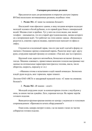 Сценарии рекламных роликов

    Предлагается идея для размещения в открытом доступе (экраны
ВУЗов) нескольких мотивационных роликов, подобных этим:

       1. Ролик №1. «С нами ты сможешь больше!»

      Последний этаж офисного здания, к окну поздним вечером подходит
молодой человек в белой рубашке, в его правой руке бокал с минеральной
водой. Москва стоит в пробках. Тут у него на столе видно, как звонит
телефон – оказывается, это его старый друг/одноклассник, звонка которого
он с нетерпением ждёт. Тот работает на «том самом» заводе. «Бизнесмен»
радуется и, схватив с кресла пиджак, стремительно выходит из офиса к
лифту.

      Спускается в подземный гараж, там его уже ждёт одетый в форму со
значком «Элемаша» крепко сложенный парень. Радостно жмут друг другу
руки, сотрудник передаёт флешку со словами: «Там всё, как ты и просил».

     Крупный план дорогого автомобиля, бизнесмен вставляет флешку в
гнездо. Машина «оживает», приветливым женским голосом выстраивает все
данные на оптимальные характеристики (расход топлива, масла, число
оборотов, скорость, передачу и т.п.)

     - «Машина готова к испытанию и ждёт вашей команды». Бизнесмен
кладёт руки на руль, визг тормозов, экран темнеет.

Логотип ОАО «МСЗ» и закадровый мужской голос: «С нами ты сможешь
больше!»

       2. Ролик №2. «В знании – сила!»

      Молодой сотрудник сидит за компьютерным столом с ноутбуком у
окна, за окном чистая лужайка. Лето, хорошая погода. На экране чертёж
готового изделия.

     Выводится крупная красная кнопка по центру с надписью и голосовым
сопровождением: «Произвести печать оборудования?»

     Один клик, камера смотрит в окно, где на наших глазах по частям
собирается готовое изделие.




                                                                           10
 