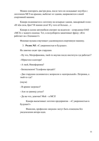 Можно повторить два/три раза, после чего он складывает ноутбук с
логотипом МСЗ на крышке, выбегает из здания, направляется к своей
спортивной машине.

     Камера поднимается к логотипу на козырьке здания, закадровый голос:
«В чём сила, брат? В знании сила! И у того её больше…»

     Камера в салоне автомобиля смотрит на водителя – сотрудника ОАО
«МСЗ» с заднего сиденья. Тот, в полуоборота заканчивает фразу: «Кто
работает на «Элемаше»!»

     Фоновая музыка озвучивает удаляющуюся спортивную машину.

       3. Ролик №3. «С уверенностью в будущее».

     На лавочке сидят три старушки.

     - Ну что, Митрофановна, твой-то внучик после института где работает?

     - Юристом в конторе!

     - А твой, Никифоровна?

     - Бизнесменом! Телефоны продаёт!

     - Две старушки склоняются с вопросом к «центральной». Петровна, а
     твой-то где?

     (пауза)

     - В армию загремел?

     - Али за границу уехал?

     - Да вы что, девочки! Мой – в МСЗ!

          Камера высвечивает логотип предприятия – «С уверенностью в
     будущее!»

          Фамилии, профессии «внуков» могут быть изменены без
     уведомления автора идеи.




                                                                         11
 