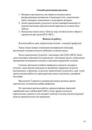 Способы размещения рекламы

     1. Интернет-пространство, как первое и основное место
        распространения материалов. Социальные сети, тематические
        сайты, баннеры в поисковиках и популярных ресурсах.
     2. Акции привлечения студентов из вузов («ярмарки вакансий») и
        осенние ежегодные преддипломные практики не должны быть
        забыты.
     3. Выпускные классы школ. Урок на тему положительного образа и
        перспектив при связке ВУЗ->МСЗ.

                             Выводы по работе:

     В начале работы даны теоретические основы - описание профессии.

     Также описан вопрос повышения квалификации инженера,
рассмотрена текущая ситуация дисбаланса на рынке труда.

     Раздел привлечение студентов - анализируя сайт ОАО «МСЗ», были
даны некоторые замечания по подразделам: «мотивация труда», социальным
программам молодёжной политики и санаторно-курортному лечению.

     Сделаны замечания по работе профсоюза и разделу «история в
деталях», даны краткие выкладки по программе удержания студентов
(вытекающие, в принципе, из раздела «привлечение студентов»), дана точка
зрения авторов работы на характеристику нового поколения, специфики
молодёжи.

     Предложено 3 варианта сценария рекламных роликов, кратко
перечислены достоинства выбора профессии.

     По замечанию критиков работы, проанализирован передовой
зарубежный опыт лабораторий США с точки зрения плюсов их
персональных страниц в сети интернет (сайтов). Сделаны соответствующие
выводы применительно к pr-программе.




                                                                         14
 