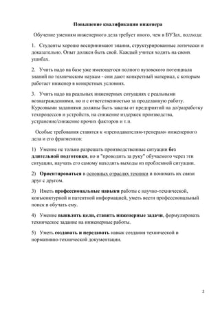 Повышение квалификации инженера

Обучение умениям инженерного дела требует иного, чем в ВУЗах, подхода:

1. Студенты хорошо воспринимают знания, структурированные логически и
доказательно. Опыт должен быть свой. Каждый учится ходить на своих
ушибах.

2. Учить надо на базе уже имеющегося полного вузовского потенциала
знаний по техническим наукам - они дают конкретный материал, с которым
работает инженер в конкретных условиях.

3. Учить надо на реальных инженерных ситуациях с реальными
вознаграждениями, но и с ответственностью за проделанную работу.
Курсовыми заданиями должны быть заказы от предприятий на до/разработку
техпроцессов и устройств, на снижение издержек производства,
устранение/снижение прочих факторов и т.п.

  Особые требования ставятся к «преподавателям-тренерам» инженерного
дела и его фрагментов:

1) Умение не только разрешать производственные ситуации без
длительной подготовки, но и "проводить за руку" обучаемого через эти
ситуации, научать его самому находить выходы из проблемной ситуации.

2) Ориентироваться в основных отраслях техники и понимать их связи
друг с другом.

3) Иметь профессиональные навыки работы с научно-технической,
конъюнктурной и патентной информацией, уметь вести профессиональный
поиск и обучать ему.

4) Умение выявлять цели, ставить инженерные задачи, формулировать
техническое задание на инженерные работы.

5) Уметь создавать и передавать навык создания технической и
нормативно-технической документации.




                                                                         2
 