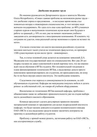 Дисбаланс на рынке труда

      По мнению руководителя Департамента труда и занятости Москвы
Олега Нетеребского, «Самая главная проблема на московском рынке труда –
это дисбаланс спроса и предложения… в последнее время вновь стал
появляться интерес к инженерным специальностям, и этот интерес надо
всячески поддерживать. Но здесь есть еще одна проблема: до 40% учащихся
старших курсов и выпускников технических вузов видят свое будущее в
работе за границей, у 10% из них уже на момент окончания учебного
заведения есть договоренности с иностранными компаниями. И изменить эту
ситуацию не удастся, пока реальный сектор экономики в стране не встанет на
ноги».

      Согласно статистике «из шести миллионов российских студентов
миллион шестьсот тысяч учатся на технических факультетах, из примерно
1300 существующих вузов около трети – инженерные».

      Так, в статье основной упор делается на освещение заявлений Д.А.
Медведева или государственный заказ по специальностям. Вот уже 20 лет
подряд госзаказ не давал однозначной и ясной картины того, что же именно
ждёт после обучения в ВУЗе студента. Нет положительной тенденции в
плане финансирования технических ВУЗов, а выделяемые деньги просто
невозможно проконтролировать ни студентам, ни преподавателям, ни кому
бы то ни было внутри самого института. Это необходимо поменять.

     Следствием стал переход к самоокупаемости (в основном, за счёт
обучающихся студентов). Кафедры же вынуждены покупать мебель и делать
ремонт за собственный счёт, не говоря об учебном оборудовании.

     Исключение из технических ВУЗов военной кафедры, проблемы с
общежитиями также не добавляют привлекательности уже на стадии выбора
места дальнейшего высшего образования.

     Команда предлагает сделать регулярным правилом оказание
материальной помощи от предприятия для целых подразделений института
(кафедр), это будет веским доводом в создании положительного имиджа
ОАО «МСЗ» и под выделение средств можно заключить контракты на
практику и дальнейшую работу студентов.

      Проблему с армией можно решить, засчитывая работу на ОАО «МСЗ»,
как альтернативную службу.

                                                                           3
 