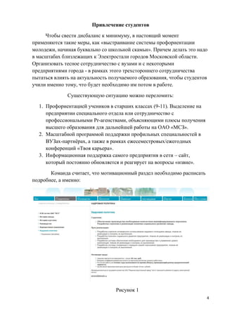 Привлечение студентов

     Чтобы свести дисбаланс к минимуму, в настоящий момент
применяются такие меры, как «выстраивание системы профориентации
молодежи, начиная буквально со школьной скамьи». Причем делать это надо
в масштабах близлежащих к Электростали городов Московской области.
Организовать тесное сотрудничество с вузами и с некоторыми
предприятиями города - в рамках этого трехстороннего сотрудничества
пытаться влиять на актуальность получаемого образования, чтобы студентов
учили именно тому, что будет необходимо им потом в работе.

              Существующую ситуацию можно переломить:

  1. Профориентацией учеников в старших классах (9-11). Выделение на
     предприятии специального отдела или сотрудничество с
     профессиональными Pr-агенствами, объясняющими плюсы получения
     высшего образования для дальнейшей работы на ОАО «МСЗ».
  2. Масштабной программой поддержки профильных специальностей в
     ВУЗах-партнёрах, а также в рамках ежесеместровых/ежегодных
     конференций «Твоя карьера».
  3. Информационная поддержка самого предприятия в сети – сайт,
     который постоянно обновляется и реагирует на вопросы «извне».

       Команда считает, что мотивационный раздел необходимо расписать
подробнее, а именно:




                                  Рисунок 1
                                                                        4
 