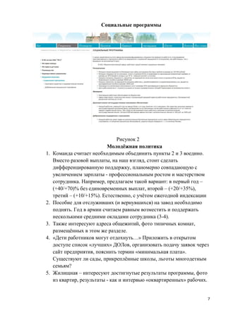 Социальные программы




                                 Рисунок 2
                            Молодёжная политика
1.   Команда считает необходимым объединить пункты 2 и 3 воедино.
     Вместо разовой выплаты, на наш взгляд, стоит сделать
     дифференцированную поддержку, планомерно совпадающую с
     увеличением зарплаты - профессиональным ростом и мастерством
     сотрудника. Например, предлагаем такой вариант: в первый год –
     (+40/+70)% без единовременных выплат, второй – (+20/+35%),
     третий – (+10/+15%). Естественно, с учётом ежегодной индексации
2.   Пособие для отслуживших (и вернувшихся) на завод необходимо
     поднять. Год в армии считаем равным возместить и поддержать
     несколькими средними окладами сотрудника (3-4).
3.   Также интересуют адреса общежитий, фото типичных комнат,
     размещённых в этом же разделе.
4.   «Дети работников могут отдохнуть…» Приложить в открытом
     доступе список «лучших» ДОЛов, организовать подачу заявок через
     сайт предприятия, пояснить термин «минимальная плата».
     Существуют ли сады, прикреплённые школы, льготы многодетным
     семьям?
5.   Жилищная – интересуют достигнутые результаты программы, фото
     из квартир, результаты - как и интервью «оквартиренных» рабочих.


                                                                    7
 