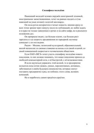 Специфика молодёжи

      Нынешний молодой человек окружён иностранной техникой,
иностранными заимствованиями, хочет на равных входить в (так
навязший на ушах штамп) «золотой миллиард».
      Он пользуется интернетом и читает новости, мнения сразу со
всех точек зрения через минуту после их публикаций, не любит ждать
и в курсе не только заявленных в речах и на сайте цифр, но и реального
положения дел.
      Он прекрасно видит, где больше платят, где больше рост
зарплаты и где скорость продвижения по карьерной лестнице
совпадает с его взглядами.
      Рядом – Москва, гигантский культурный, образовательный,
жилой мегаполис со своими ставками на жизнь и со своей отдачей, со
своей повышенной скоростью и человеческим обществом.
      Если ОАО «МСЗ» хочет учесть специфику молодёжи нового
поколения, то оно должно понимать, что новое поколение пришло со
свободой компьютерной сети, с её быстротой, с её возможностями.
      И если научиться управлять этой волной, то в предприятие
вольются силы сотни свежих, умных, перспективных, активных,
заботящихся о своём будущем специалистов, которые смогут
поставить предприятие в ряд, не побоюсь этого слова, великих
компаний.
      Но и поработать самим придётся серьёзно.




                                                                     9
 