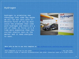 Hydrogen
Hydrogen is promising new
tehnology that some day maybe
we all run our cars with it.
Ofcorce first of all we must
solve the problems that come
with hydrogen and there are a
lot of them. At first it’s 8
time more expencive than the
current electic cars at the
market and it need energine
to save.
More info on how to use this template at www.slidescarnival.com/help-use-presentation-
template
This template is free to use under Creative Commons Attribution license. You can keep
the Credits slide or mention SlidesCarnival and other resources used in a slide footer.
11
 