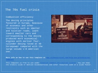 The 70s fuel crisis
Combustion efficiency
The desing principles
favoured in Europe, beacause
of economic and other
restraints such as smaller
and twistier roads, leant
toward smaller cars and
corresponding to the desing
produced more economical
engines with earlier four-
cylinder desing rated at 40
horsepower compared with the
large volume v-8 american
one.
More info on how to use this template at www.slidescarnival.com/help-use-presentation-
template
This template is free to use under Creative Commons Attribution license. You can keep
the Credits slide or mention SlidesCarnival and other resources used in a slide footer.
6
 