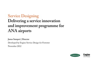 Service Designing
Delivering a service innovation
and improvement programme for
ANA airports
James Samperi | Director
Developed by Engine Service Design for Forrester
November 2012
 
