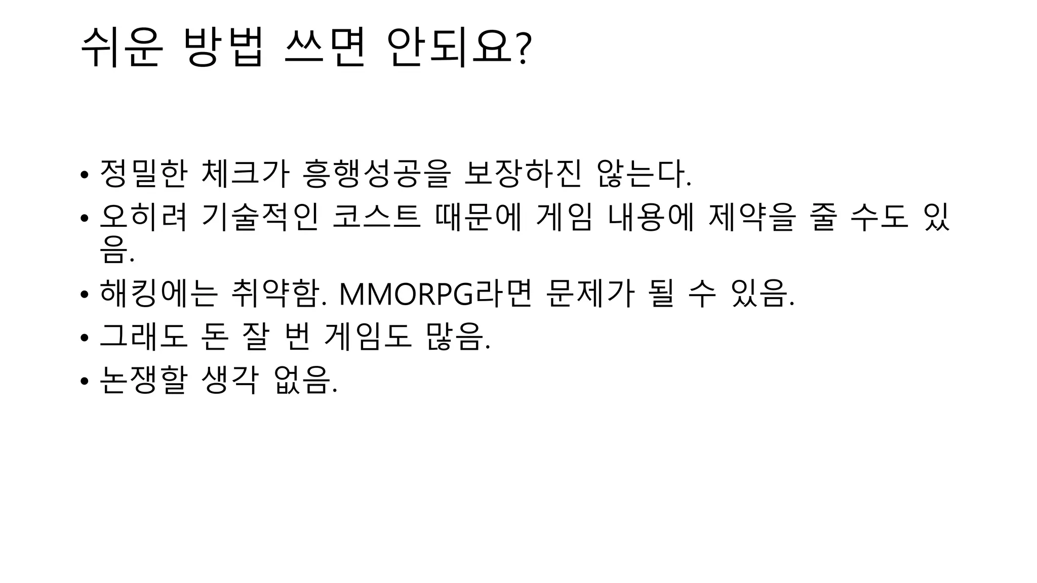 • 정밀한 체크가 흥행성공을 보장하진 않는다.
• 오히려 기술적인 코스트 때문에 게임 내용에 제약을 줄 수도 있
음.
• 해킹에는 취약함. MMORPG라면 문제가 될 수 있음.
• 그래도 돈 잘 번 게임도 많음.
• 논쟁할 생각 없음.
쉬운 방법 쓰면 안되요?
 