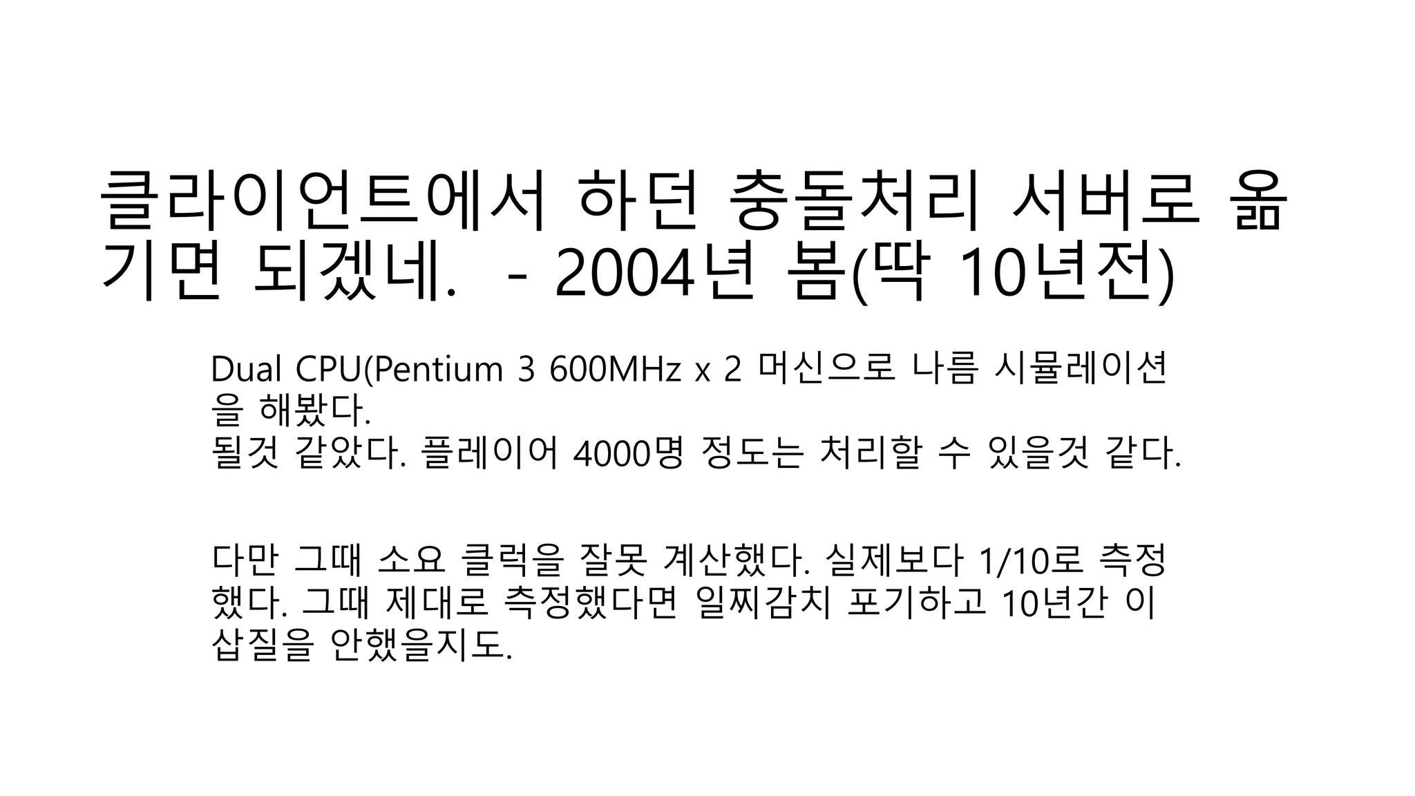 클라이언트에서 하던 충돌처리 서버로 옮
기면 되겠네. - 2004년 봄(딱 10년전)
Dual CPU(Pentium 3 600MHz x 2 머신으로 나름 시뮬레이션
을 해봤다.
될것 같았다. 플레이어 4000명 정도는 처리할 수 있을것 같다.
다만 그때 소요 클럭을 잘못 계산했다. 실제보다 1/10로 측정
했다. 그때 제대로 측정했다면 일찌감치 포기하고 10년간 이
삽질을 안했을지도.
 