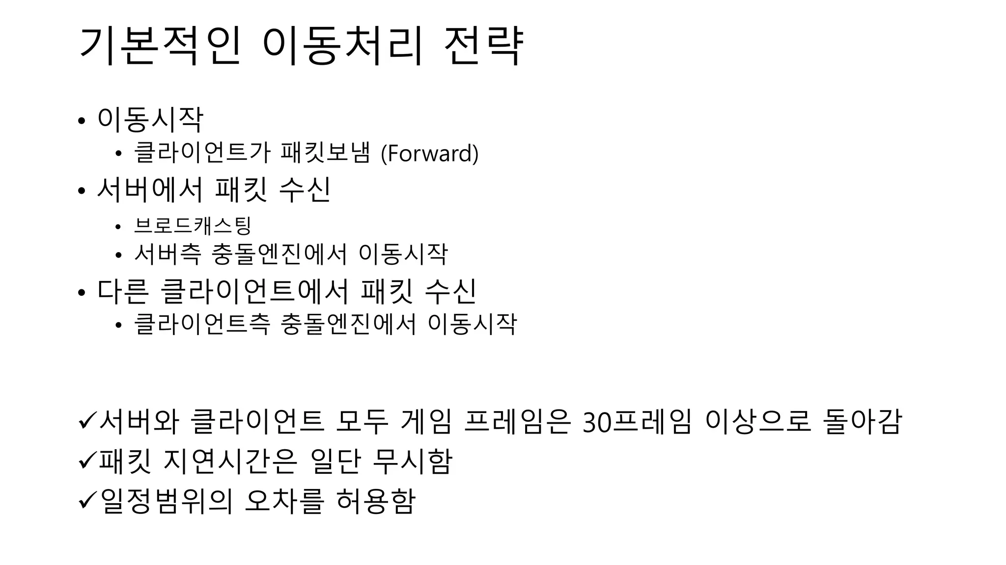 • 이동시작
• 클라이언트가 패킷보냄 (Forward)
• 서버에서 패킷 수신
• 브로드캐스팅
• 서버측 충돌엔진에서 이동시작
• 다른 클라이언트에서 패킷 수신
• 클라이언트측 충돌엔진에서 이동시작
✓서버와 클라이언트 모두 게임 프레임은 30프레임 이상으로 돌아감
✓패킷 지연시간은 일단 무시함
✓일정범위의 오차를 허용함
기본적인 이동처리 전략
 