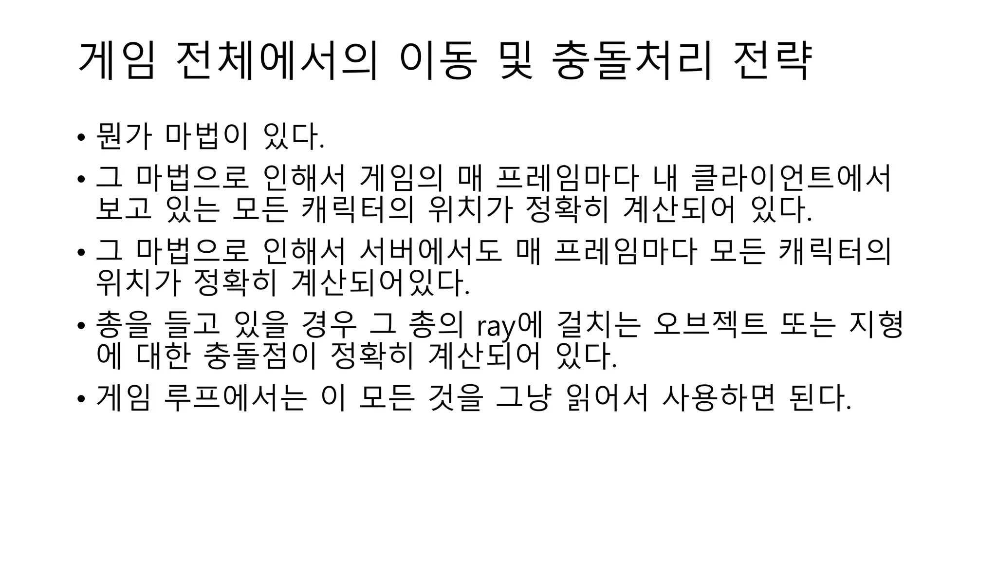 게임 전체에서의 이동 및 충돌처리 전략
• 뭔가 마법이 있다.
• 그 마법으로 인해서 게임의 매 프레임마다 내 클라이언트에서
보고 있는 모든 캐릭터의 위치가 정확히 계산되어 있다.
• 그 마법으로 인해서 서버에서도 매 프레임마다 모든 캐릭터의
위치가 정확히 계산되어있다.
• 총을 들고 있을 경우 그 총의 ray에 걸치는 오브젝트 또는 지형
에 대한 충돌점이 정확히 계산되어 있다.
• 게임 루프에서는 이 모든 것을 그냥 읽어서 사용하면 된다.
 