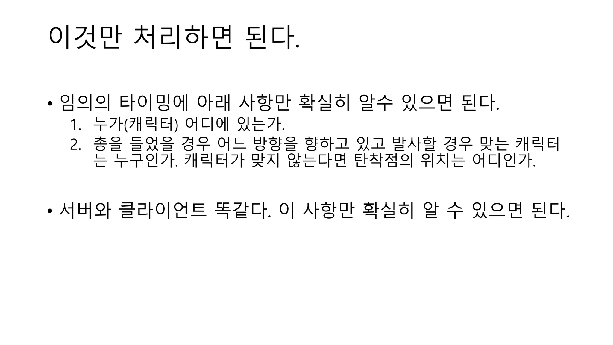 이것만 처리하면 된다.
• 임의의 타이밍에 아래 사항만 확실히 알수 있으면 된다.
1. 누가(캐릭터) 어디에 있는가.
2. 총을 들었을 경우 어느 방향을 향하고 있고 발사할 경우 맞는 캐릭터
는 누구인가. 캐릭터가 맞지 않는다면 탄착점의 위치는 어디인가.
• 서버와 클라이언트 똑같다. 이 사항만 확실히 알 수 있으면 된다.
 