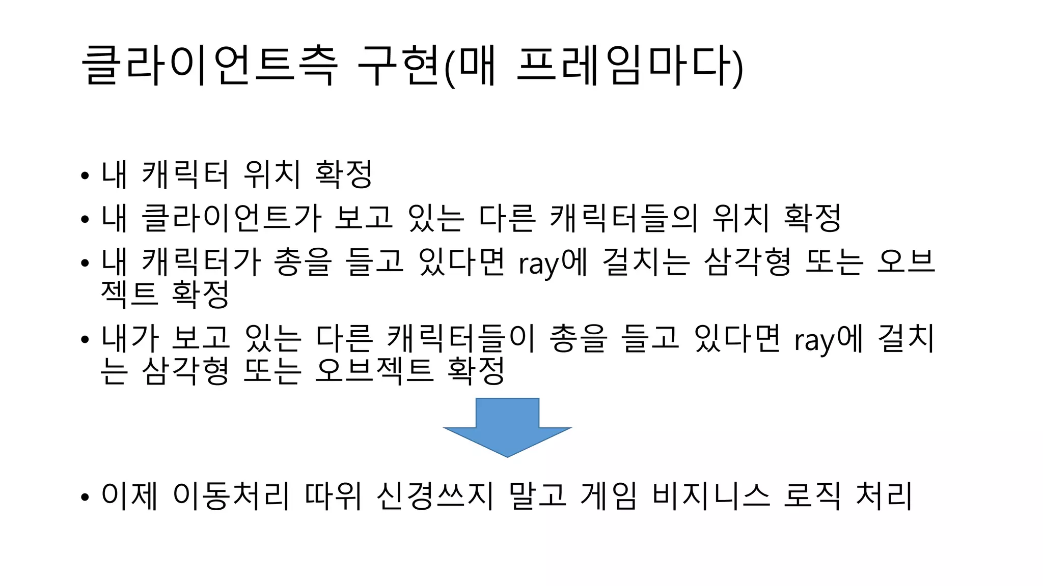 클라이언트측 구현(매 프레임마다)
• 내 캐릭터 위치 확정
• 내 클라이언트가 보고 있는 다른 캐릭터들의 위치 확정
• 내 캐릭터가 총을 들고 있다면 ray에 걸치는 삼각형 또는 오브
젝트 확정
• 내가 보고 있는 다른 캐릭터들이 총을 들고 있다면 ray에 걸치
는 삼각형 또는 오브젝트 확정
• 이제 이동처리 따위 신경쓰지 말고 게임 비지니스 로직 처리
 