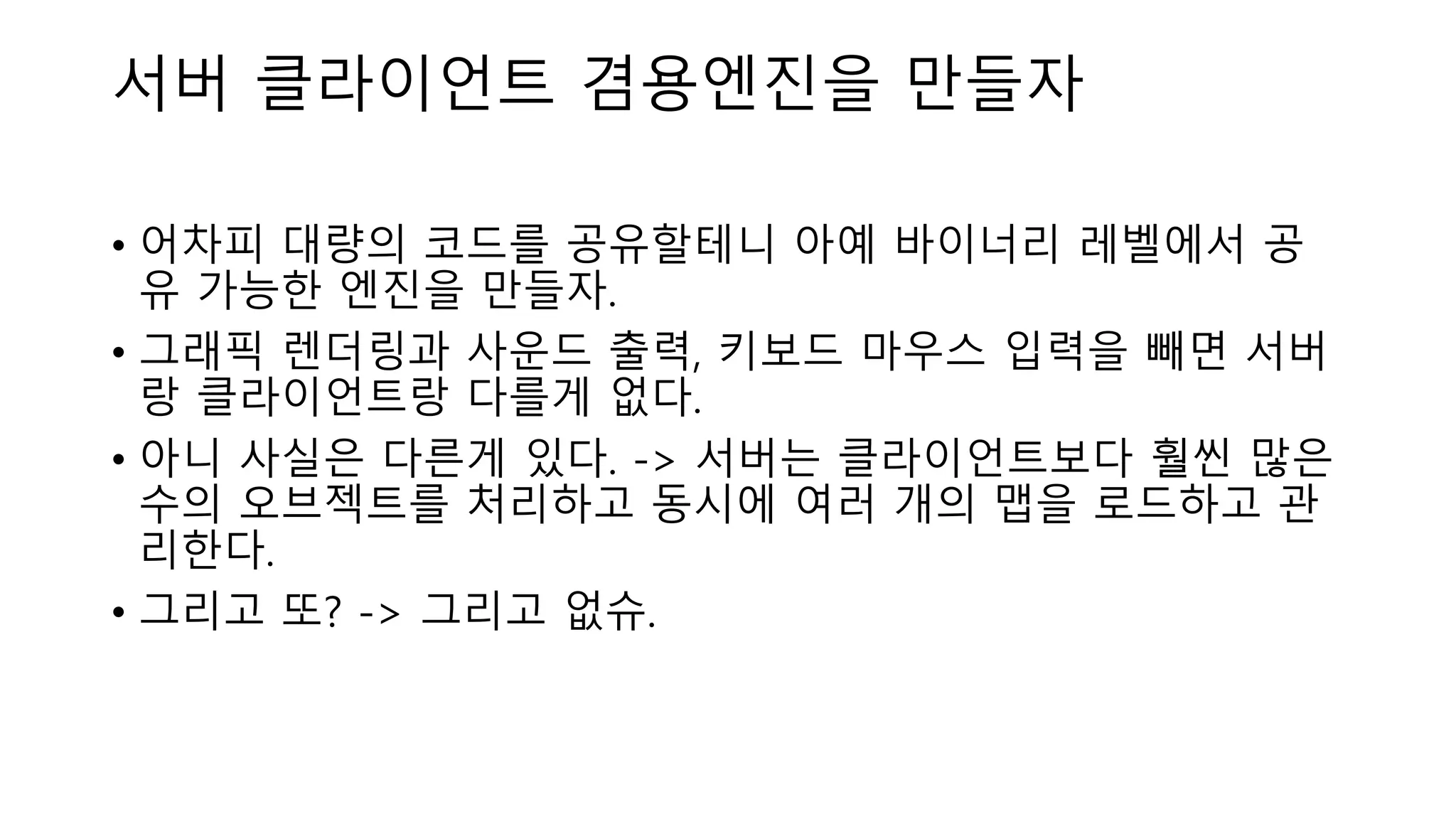 서버 클라이언트 겸용엔진을 만들자
• 어차피 대량의 코드를 공유할테니 아예 바이너리 레벨에서 공
유 가능한 엔진을 만들자.
• 그래픽 렌더링과 사운드 출력, 키보드 마우스 입력을 빼면 서버
랑 클라이언트랑 다를게 없다.
• 아니 사실은 다른게 있다. -> 서버는 클라이언트보다 훨씬 많은
수의 오브젝트를 처리하고 동시에 여러 개의 맵을 로드하고 관
리한다.
• 그리고 또? -> 그리고 없슈.
 