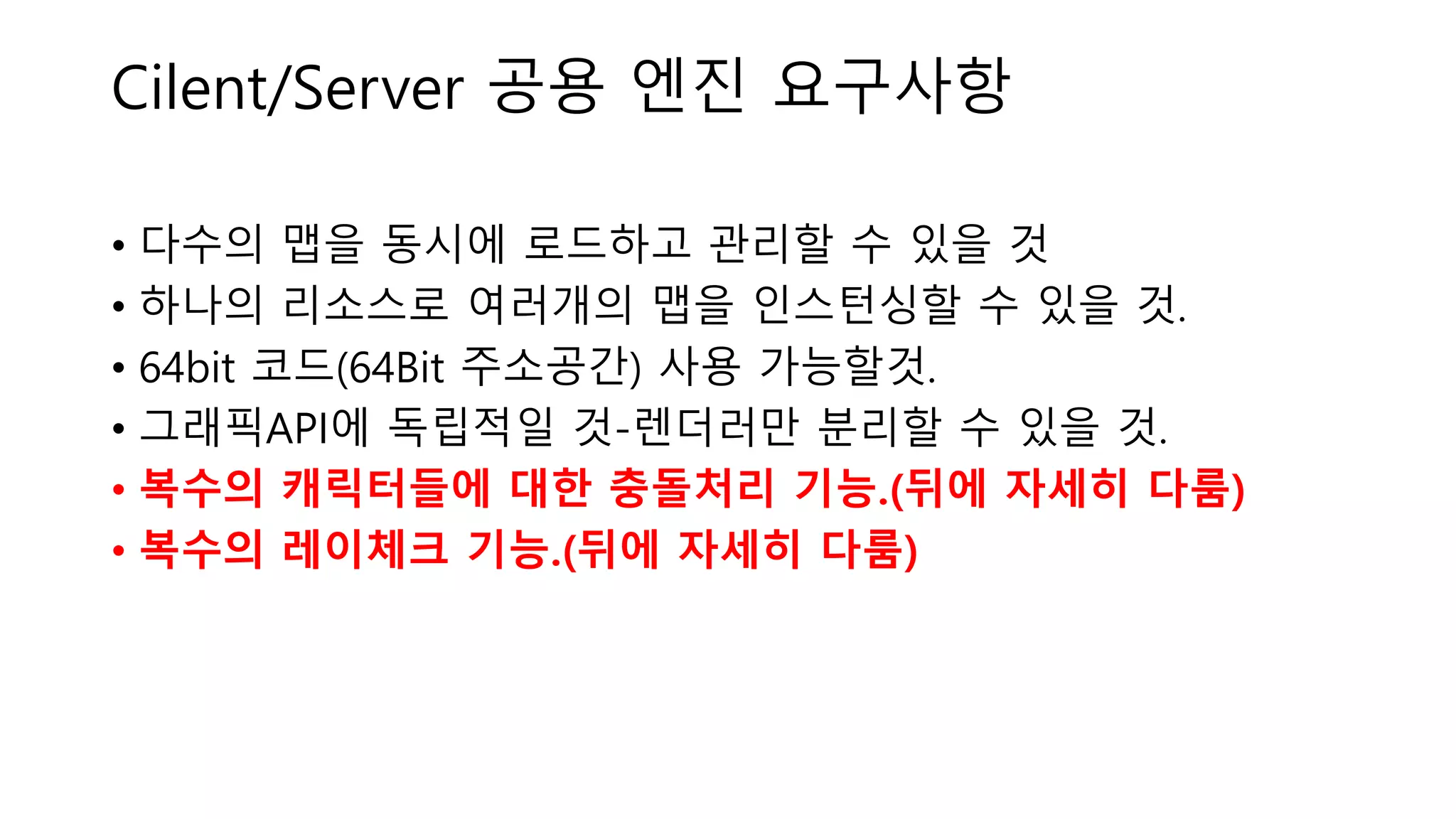 Cilent/Server 공용 엔진 요구사항
• 다수의 맵을 동시에 로드하고 관리할 수 있을 것
• 하나의 리소스로 여러개의 맵을 인스턴싱할 수 있을 것.
• 64bit 코드(64Bit 주소공간) 사용 가능할것.
• 그래픽API에 독립적일 것-렌더러만 분리할 수 있을 것.
• 복수의 캐릭터들에 대한 충돌처리 기능.(뒤에 자세히 다룸)
• 복수의 레이체크 기능.(뒤에 자세히 다룸)
 