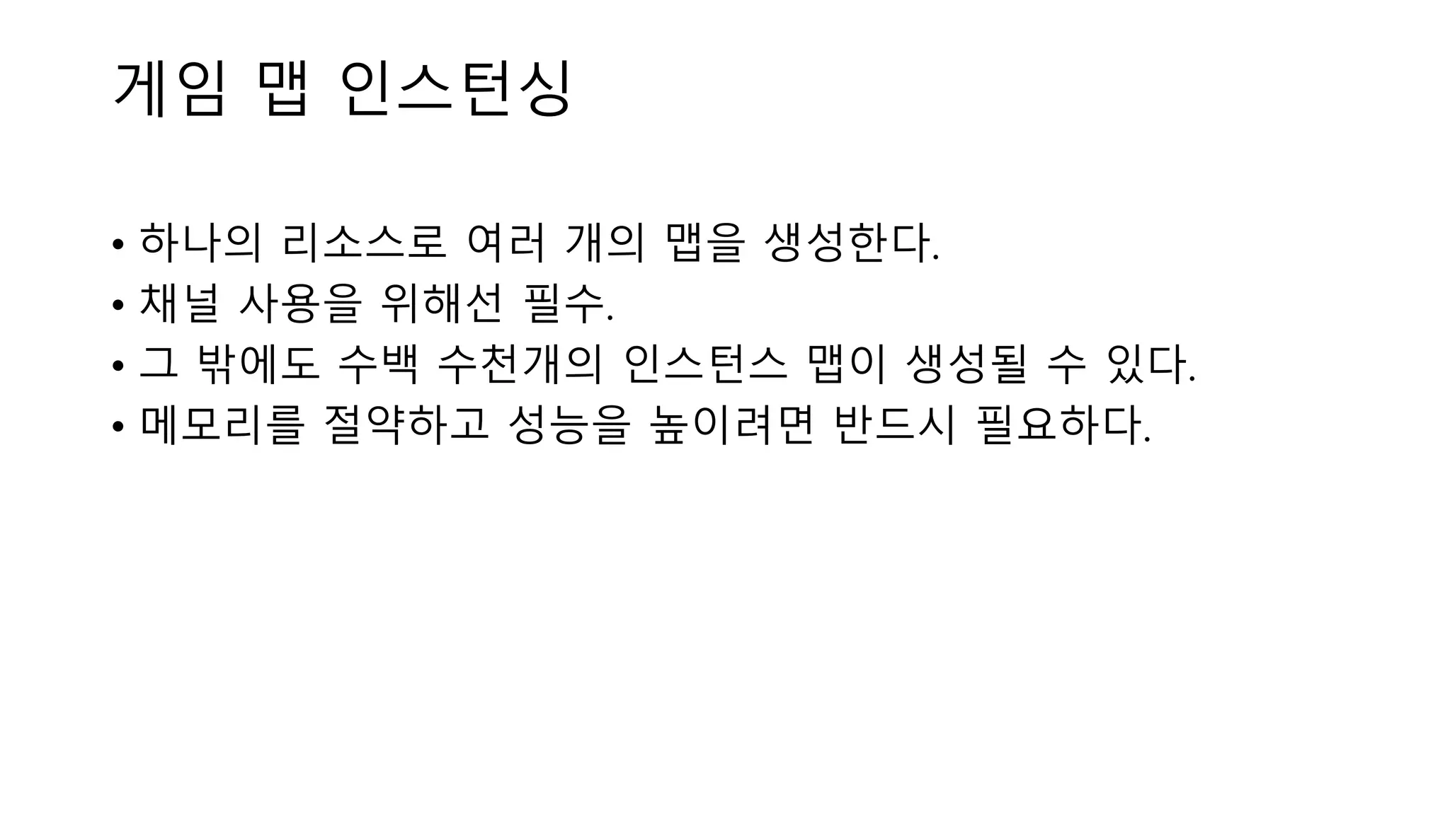 게임 맵 인스턴싱
• 하나의 리소스로 여러 개의 맵을 생성한다.
• 채널 사용을 위해선 필수.
• 그 밖에도 수백 수천개의 인스턴스 맵이 생성될 수 있다.
• 메모리를 절약하고 성능을 높이려면 반드시 필요하다.
 