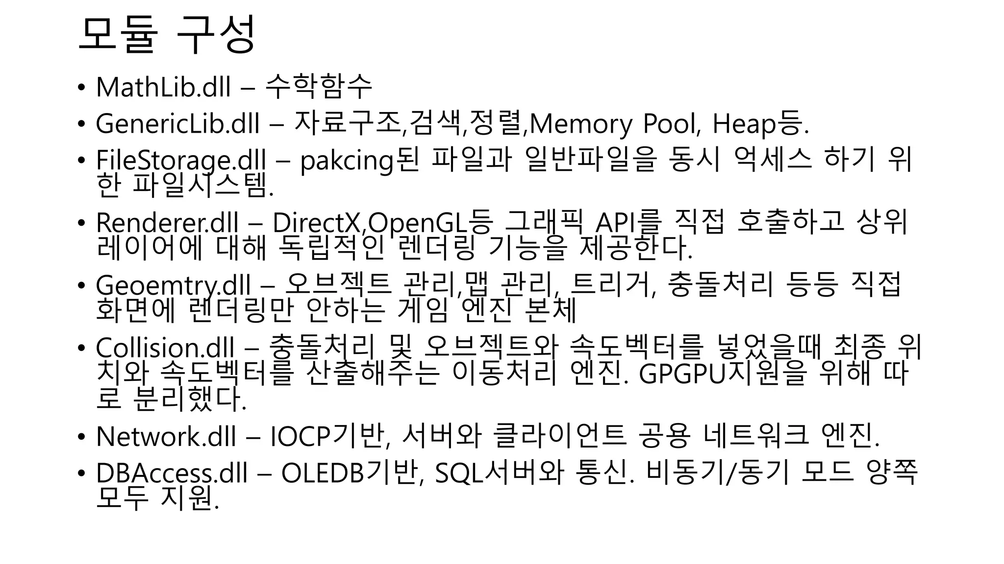 모듈 구성
• MathLib.dll – 수학함수
• GenericLib.dll – 자료구조,검색,정렬,Memory Pool, Heap등.
• FileStorage.dll – pakcing된 파일과 일반파일을 동시 억세스 하기 위
한 파일시스템.
• Renderer.dll – DirectX,OpenGL등 그래픽 API를 직접 호출하고 상위
레이어에 대해 독립적인 렌더링 기능을 제공한다.
• Geoemtry.dll – 오브젝트 관리,맵 관리, 트리거, 충돌처리 등등 직접
화면에 렌더링만 안하는 게임 엔진 본체
• Collision.dll – 충돌처리 및 오브젝트와 속도벡터를 넣었을때 최종 위
치와 속도벡터를 산출해주는 이동처리 엔진. GPGPU지원을 위해 따
로 분리했다.
• Network.dll – IOCP기반, 서버와 클라이언트 공용 네트워크 엔진.
• DBAccess.dll – OLEDB기반, SQL서버와 통신. 비동기/동기 모드 양쪽
모두 지원.
 