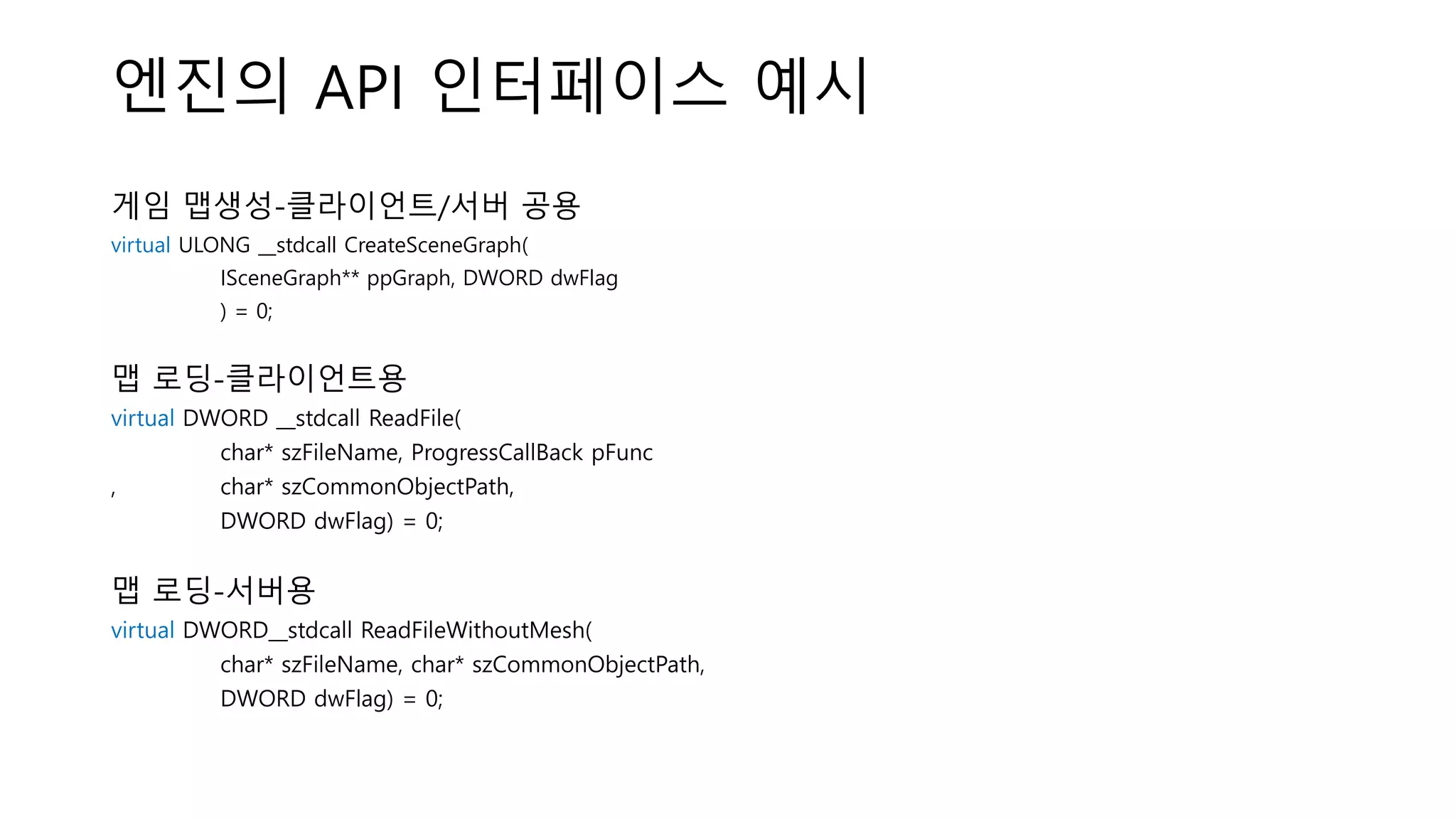 엔진의 API 인터페이스 예시
게임 맵생성-클라이언트/서버 공용
virtual ULONG __stdcall CreateSceneGraph(
ISceneGraph** ppGraph, DWORD dwFlag
) = 0;
맵 로딩-클라이언트용
virtual DWORD __stdcall ReadFile(
char* szFileName, ProgressCallBack pFunc
, char* szCommonObjectPath,
DWORD dwFlag) = 0;
맵 로딩-서버용
virtual DWORD__stdcall ReadFileWithoutMesh(
char* szFileName, char* szCommonObjectPath,
DWORD dwFlag) = 0;
 