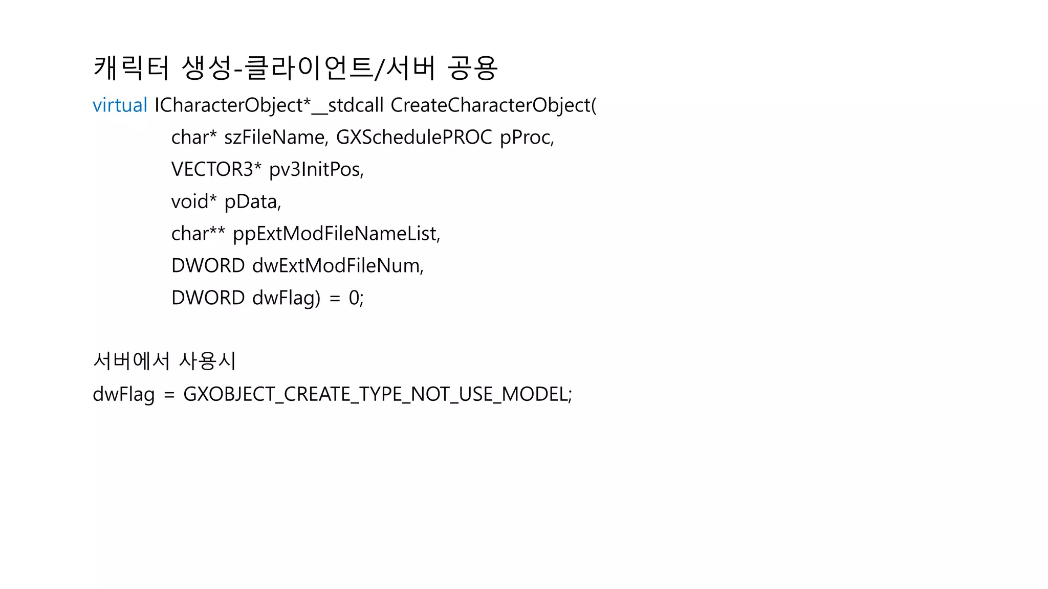캐릭터 생성-클라이언트/서버 공용
virtual ICharacterObject*__stdcall CreateCharacterObject(
char* szFileName, GXSchedulePROC pProc,
VECTOR3* pv3InitPos,
void* pData,
char** ppExtModFileNameList,
DWORD dwExtModFileNum,
DWORD dwFlag) = 0;
서버에서 사용시
dwFlag = GXOBJECT_CREATE_TYPE_NOT_USE_MODEL;
 