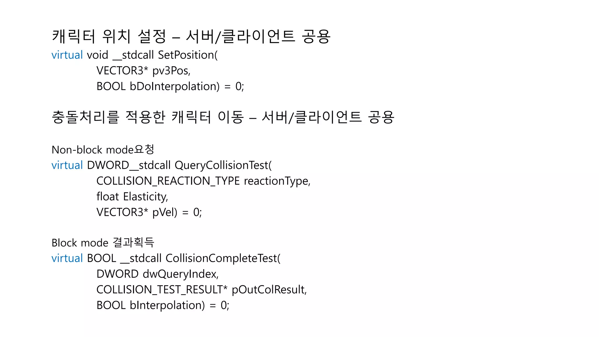 캐릭터 위치 설정 – 서버/클라이언트 공용
virtual void __stdcall SetPosition(
VECTOR3* pv3Pos,
BOOL bDoInterpolation) = 0;
충돌처리를 적용한 캐릭터 이동 – 서버/클라이언트 공용
Non-block mode요청
virtual DWORD__stdcall QueryCollisionTest(
COLLISION_REACTION_TYPE reactionType,
float Elasticity,
VECTOR3* pVel) = 0;
Block mode 결과획득
virtual BOOL __stdcall CollisionCompleteTest(
DWORD dwQueryIndex,
COLLISION_TEST_RESULT* pOutColResult,
BOOL bInterpolation) = 0;
 